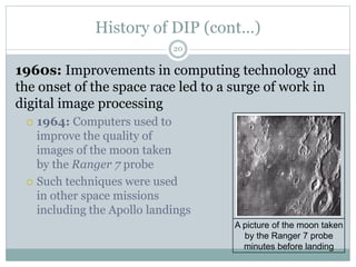 History of DIP (cont…)
1960s: Improvements in computing technology and
the onset of the space race led to a surge of work in
digital image processing
 1964: Computers used to
improve the quality of
images of the moon taken
by the Ranger 7 probe
 Such techniques were used
in other space missions
including the Apollo landings
A picture of the moon taken
by the Ranger 7 probe
minutes before landing
20
 