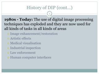 History of DIP (cont…)
1980s - Today: The use of digital image processing
techniques has exploded and they are now used for
all kinds of tasks in all kinds of areas
 Image enhancement/restoration
 Artistic effects
 Medical visualisation
 Industrial inspection
 Law enforcement
 Human computer interfaces
3
3
 