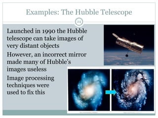 Examples: The Hubble Telescope
Launched in 1990 the Hubble
telescope can take images of
very distant objects
However, an incorrect mirror
made many of Hubble’s
images useless
Image processing
techniques were
used to fix this
24
 