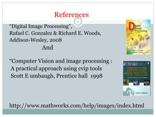References
“Digital Image Processing”,
Rafael C. Gonzalez & Richard E. Woods,
Addison-Wesley, 2008
And
“Computer Vision and image processing :
A practical approach using cvip tools
Scott E umbaugh, Prentice hall 1998
http://www.mathworks.com/help/images/index.html
3
 