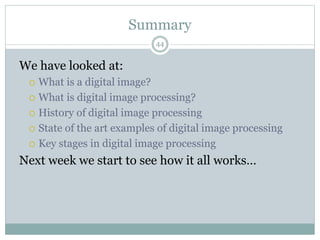 Summary
We have looked at:
 What is a digital image?
 What is digital image processing?
 History of digital image processing
 State of the art examples of digital image processing
 Key stages in digital image processing
Next week we start to see how it all works…
44
 