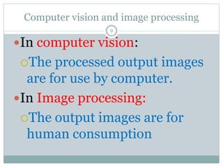 Computer vision and image processing
In computer vision:
The processed output images
are for use by computer.
In Image processing:
The output images are for
human consumption
9
 