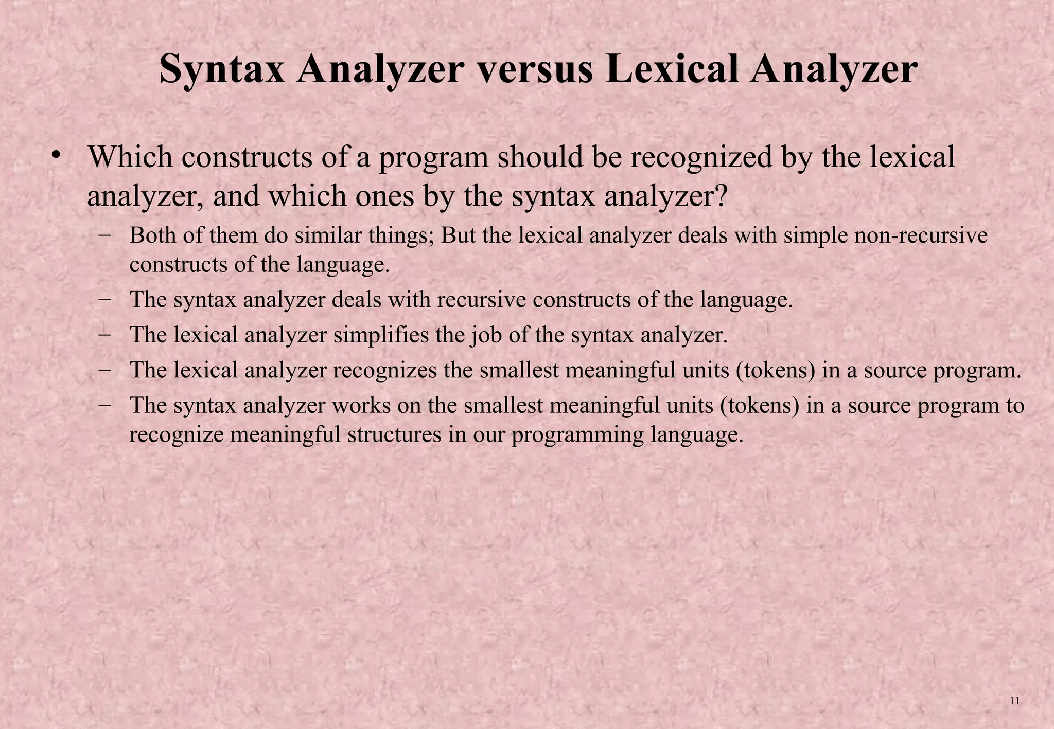 11 Syntax Analyzer versus Lexical Analyzer • Which constructs of a program should be recognized by the lexical analyzer, and which ones by the syntax analyzer? – Both of them do similar things; But the lexical analyzer deals with simple non-recursive constructs of the language. – The syntax analyzer deals with recursive constructs of the language. – The lexical analyzer simplifies the job of the syntax analyzer. – The lexical analyzer recognizes the smallest meaningful units (tokens) in a source program. – The syntax analyzer works on the smallest meaningful units (tokens) in a source program to recognize meaningful structures in our programming language. 