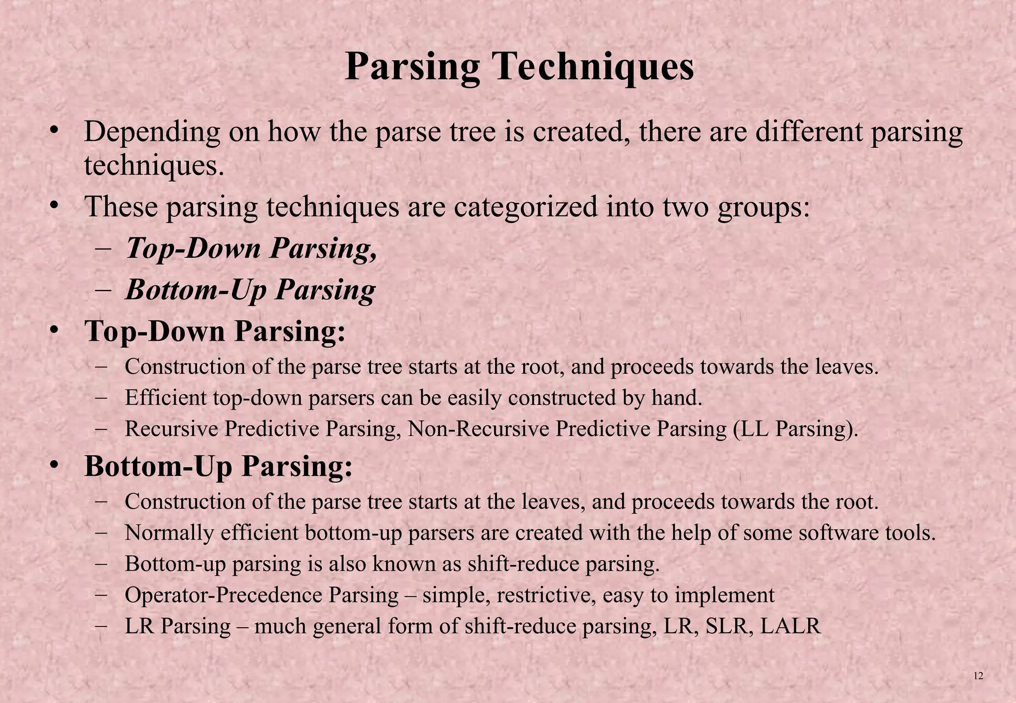 12 Parsing Techniques • Depending on how the parse tree is created, there are different parsing techniques. • These parsing techniques are categorized into two groups: – Top-Down Parsing, – Bottom-Up Parsing • Top-Down Parsing: – Construction of the parse tree starts at the root, and proceeds towards the leaves. – Efficient top-down parsers can be easily constructed by hand. – Recursive Predictive Parsing, Non-Recursive Predictive Parsing (LL Parsing). • Bottom-Up Parsing: – Construction of the parse tree starts at the leaves, and proceeds towards the root. – Normally efficient bottom-up parsers are created with the help of some software tools. – Bottom-up parsing is also known as shift-reduce parsing. – Operator-Precedence Parsing – simple, restrictive, easy to implement – LR Parsing – much general form of shift-reduce parsing, LR, SLR, LALR 