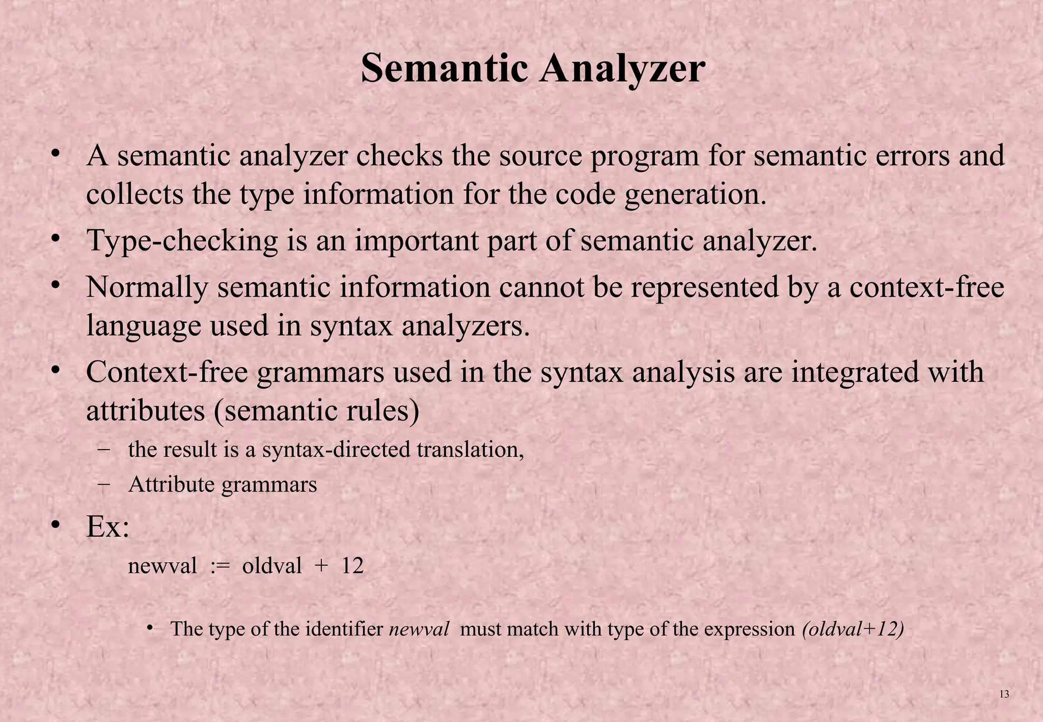 13 Semantic Analyzer • A semantic analyzer checks the source program for semantic errors and collects the type information for the code generation. • Type-checking is an important part of semantic analyzer. • Normally semantic information cannot be represented by a context-free language used in syntax analyzers. • Context-free grammars used in the syntax analysis are integrated with attributes (semantic rules) – the result is a syntax-directed translation, – Attribute grammars • Ex: newval := oldval + 12 • The type of the identifier newval must match with type of the expression (oldval+12) 