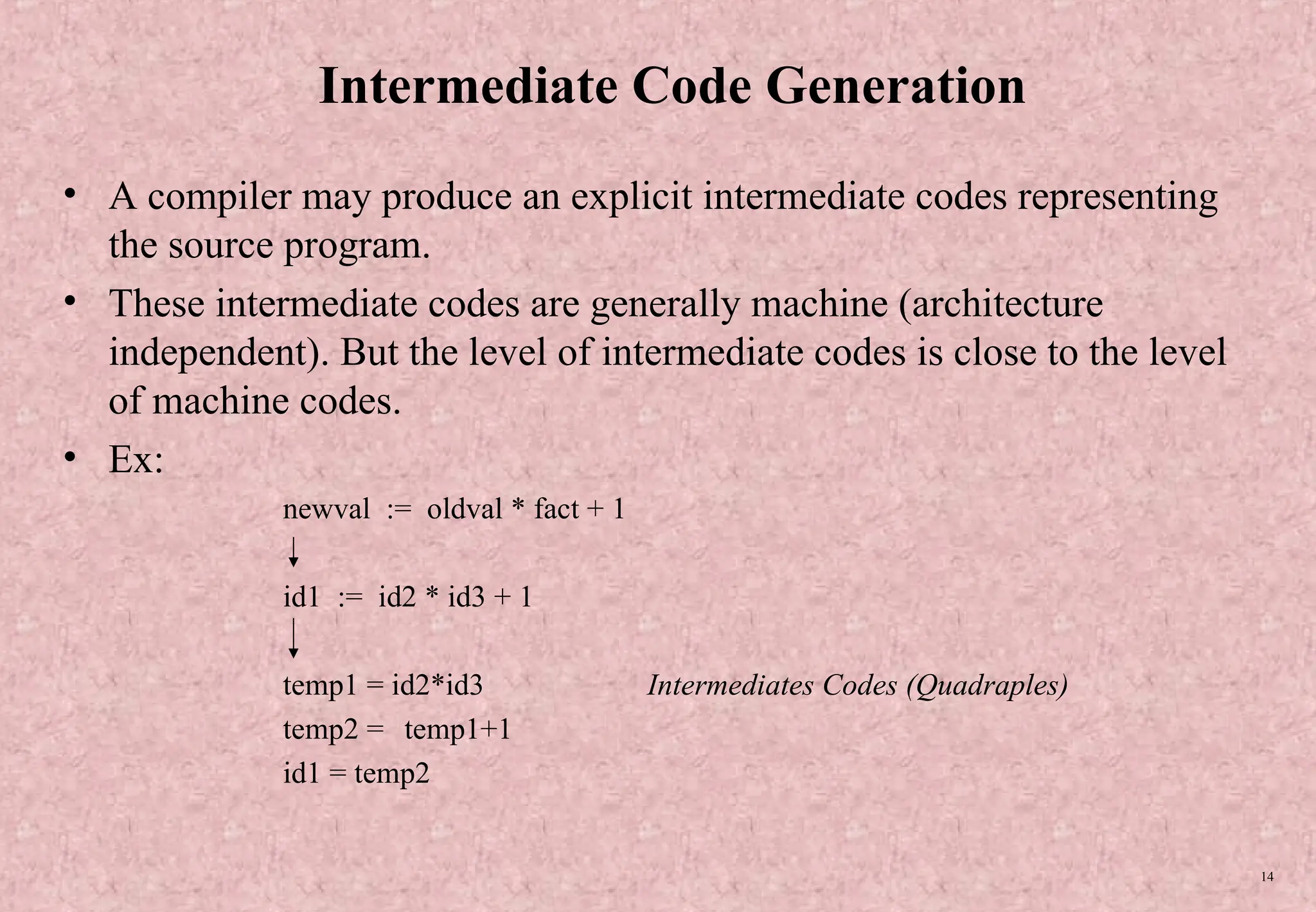 14 Intermediate Code Generation • A compiler may produce an explicit intermediate codes representing the source program. • These intermediate codes are generally machine (architecture independent). But the level of intermediate codes is close to the level of machine codes. • Ex: newval := oldval * fact + 1 id1 := id2 * id3 + 1 temp1 = id2*id3 Intermediates Codes (Quadraples) temp2 = temp1+1 id1 = temp2 