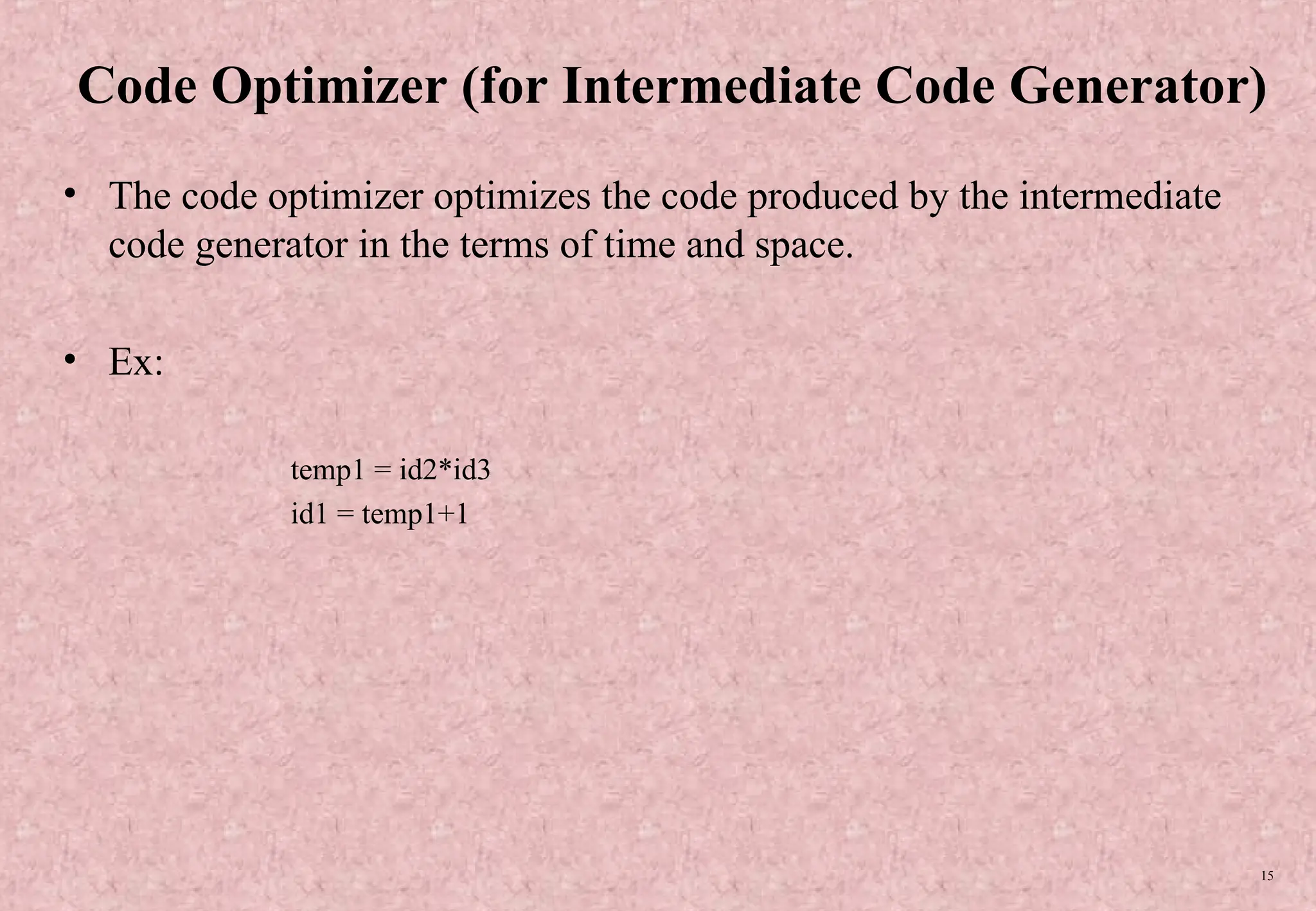15 Code Optimizer (for Intermediate Code Generator) • The code optimizer optimizes the code produced by the intermediate code generator in the terms of time and space. • Ex: temp1 = id2*id3 id1 = temp1+1 