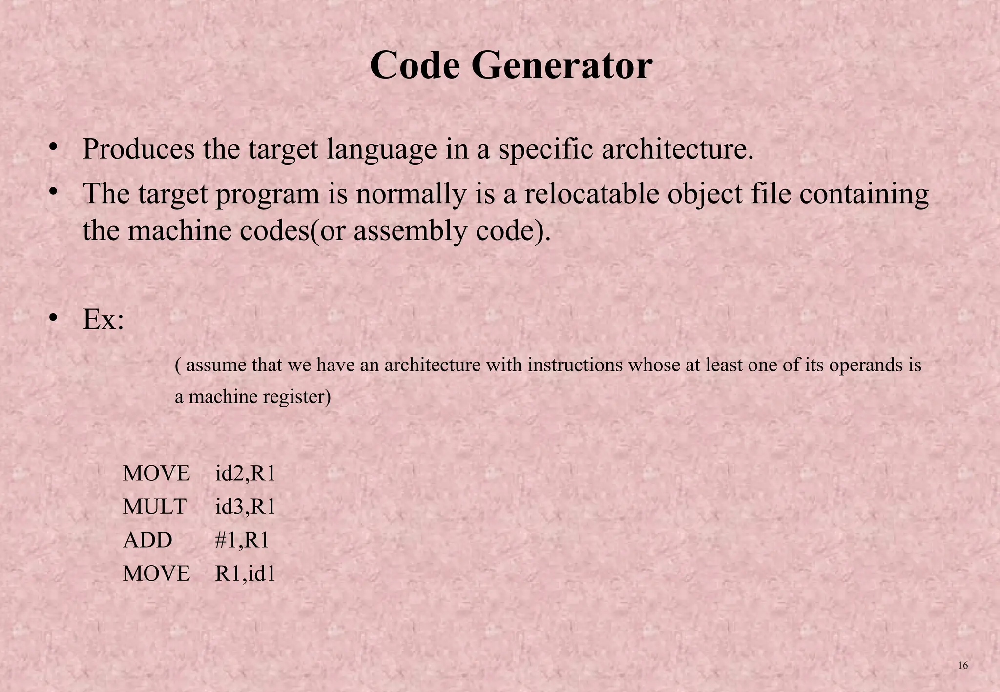 16 Code Generator • Produces the target language in a specific architecture. • The target program is normally is a relocatable object file containing the machine codes(or assembly code). • Ex: ( assume that we have an architecture with instructions whose at least one of its operands is a machine register) MOVE id2,R1 MULT id3,R1 ADD #1,R1 MOVE R1,id1 