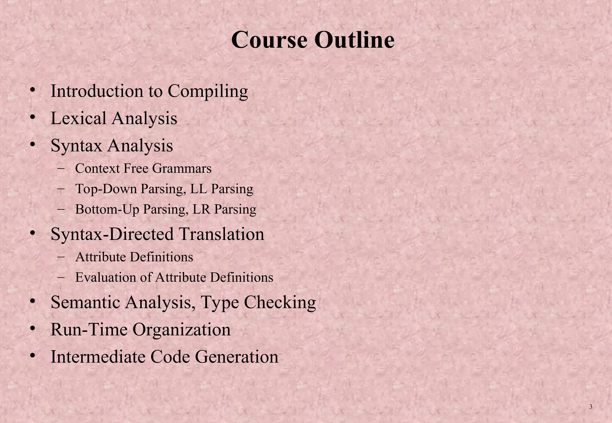 3 Course Outline • Introduction to Compiling • Lexical Analysis • Syntax Analysis – Context Free Grammars – Top-Down Parsing, LL Parsing – Bottom-Up Parsing, LR Parsing • Syntax-Directed Translation – Attribute Definitions – Evaluation of Attribute Definitions • Semantic Analysis, Type Checking • Run-Time Organization • Intermediate Code Generation 