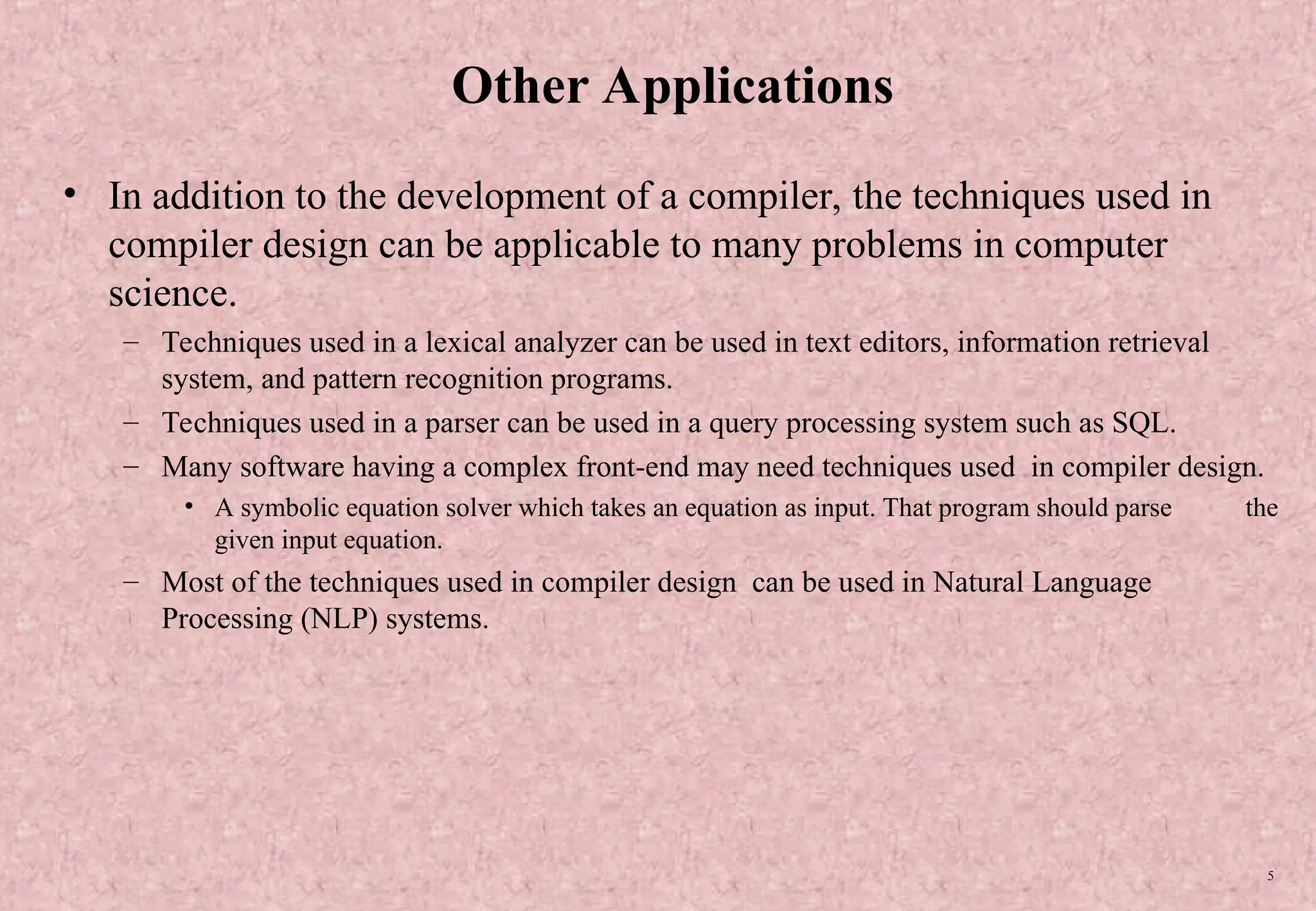 5 Other Applications • In addition to the development of a compiler, the techniques used in compiler design can be applicable to many problems in computer science. – Techniques used in a lexical analyzer can be used in text editors, information retrieval system, and pattern recognition programs. – Techniques used in a parser can be used in a query processing system such as SQL. – Many software having a complex front-end may need techniques used in compiler design. • A symbolic equation solver which takes an equation as input. That program should parse the given input equation. – Most of the techniques used in compiler design can be used in Natural Language Processing (NLP) systems. 