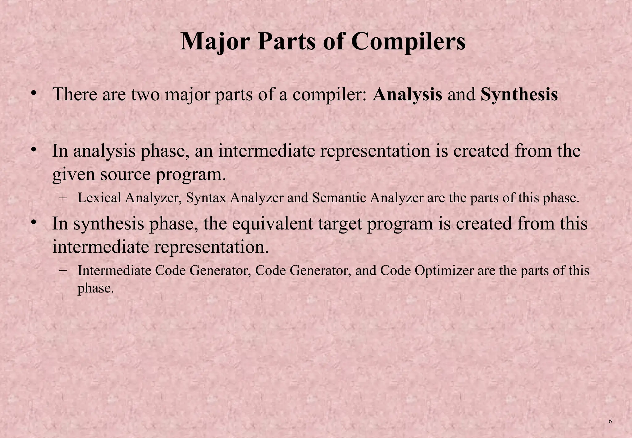 6 Major Parts of Compilers • There are two major parts of a compiler: Analysis and Synthesis • In analysis phase, an intermediate representation is created from the given source program. – Lexical Analyzer, Syntax Analyzer and Semantic Analyzer are the parts of this phase. • In synthesis phase, the equivalent target program is created from this intermediate representation. – Intermediate Code Generator, Code Generator, and Code Optimizer are the parts of this phase. 