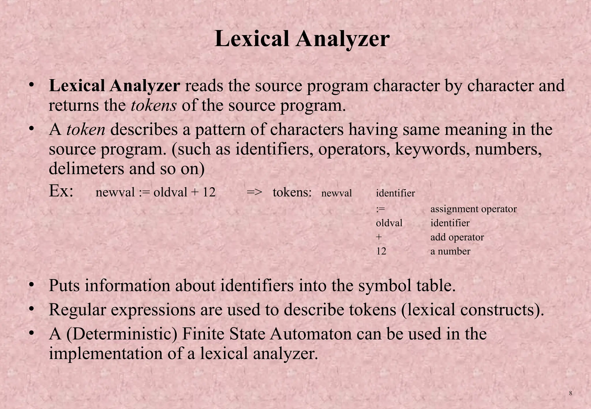 8 Lexical Analyzer • Lexical Analyzer reads the source program character by character and returns the tokens of the source program. • A token describes a pattern of characters having same meaning in the source program. (such as identifiers, operators, keywords, numbers, delimeters and so on) Ex: newval := oldval + 12 => tokens: newval identifier := assignment operator oldval identifier + add operator 12 a number • Puts information about identifiers into the symbol table. • Regular expressions are used to describe tokens (lexical constructs). • A (Deterministic) Finite State Automaton can be used in the implementation of a lexical analyzer. 