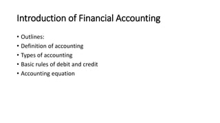 Introduction of Financial Accounting
• Outlines:
• Definition of accounting
• Types of accounting
• Basic rules of debit and credit
• Accounting equation
 