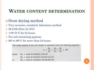 WATER CONTENT DETERMINATION
 Oven drying method
 Very accurate, standard, laboratory method
 IS 2720 (Part 2)-1973
 110⁰±5⁰ C for 24 hours
 For soil containing gypsum
 60⁰ to 80⁰ C for more than 24 hours
38
 