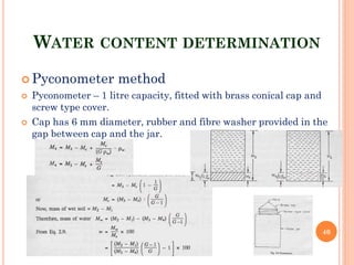 WATER CONTENT DETERMINATION
 Pyconometer method
 Pyconometer – 1 litre capacity, fitted with brass conical cap and
screw type cover.
 Cap has 6 mm diameter, rubber and fibre washer provided in the
gap between cap and the jar.
40
 