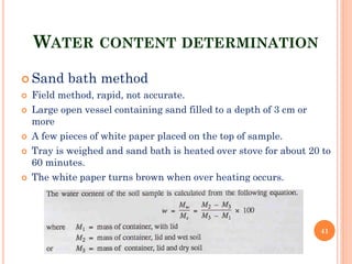 WATER CONTENT DETERMINATION
 Sand bath method
 Field method, rapid, not accurate.
 Large open vessel containing sand filled to a depth of 3 cm or
more
 A few pieces of white paper placed on the top of sample.
 Tray is weighed and sand bath is heated over stove for about 20 to
60 minutes.
 The white paper turns brown when over heating occurs.
41
 