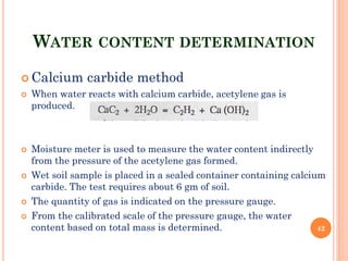 WATER CONTENT DETERMINATION
 Calcium carbide method
 When water reacts with calcium carbide, acetylene gas is
produced.
 Moisture meter is used to measure the water content indirectly
from the pressure of the acetylene gas formed.
 Wet soil sample is placed in a sealed container containing calcium
carbide. The test requires about 6 gm of soil.
 The quantity of gas is indicated on the pressure gauge.
 From the calibrated scale of the pressure gauge, the water
content based on total mass is determined. 42
 