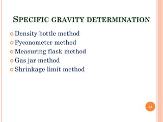 SPECIFIC GRAVITY DETERMINATION
 Density bottle method
 Pyconometer method
 Measuring flask method
 Gas jar method
 Shrinkage limit method
43
 