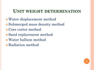UNIT WEIGHT DETERMINATION
 Water displacement method
 Submerged mass density method
 Core cutter method
 Sand replacement method
 Water balloon method
 Radiation method
44
 