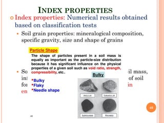 INDEX PROPERTIES
 Index properties: Numerical results obtained
based on classification tests
 Soil grain properties: mineralogical composition,
specific gravity, size and shape of grains
 Soil aggregate properties: dependent on soil mass,
influenced by the soil stress history, mode of soil
formation and soil structure. Significance in
engineering practice.
46
 