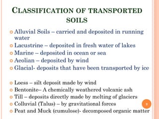 CLASSIFICATION OF TRANSPORTED
SOILS
 Alluvial Soils – carried and deposited in running
water
 Lacustrine – deposited in fresh water of lakes
 Marine – deposited in ocean or sea
 Aeolian – deposited by wind
 Glacial- deposits that have been transported by ice
 Loess – silt deposit made by wind
 Bentonite– A chemically weathered volcanic ash
 Till – deposits directly made by melting of glaciers
 Colluvial (Talus) – by gravitational forces
 Peat and Muck (cumulose)- decomposed organic matter
9
 