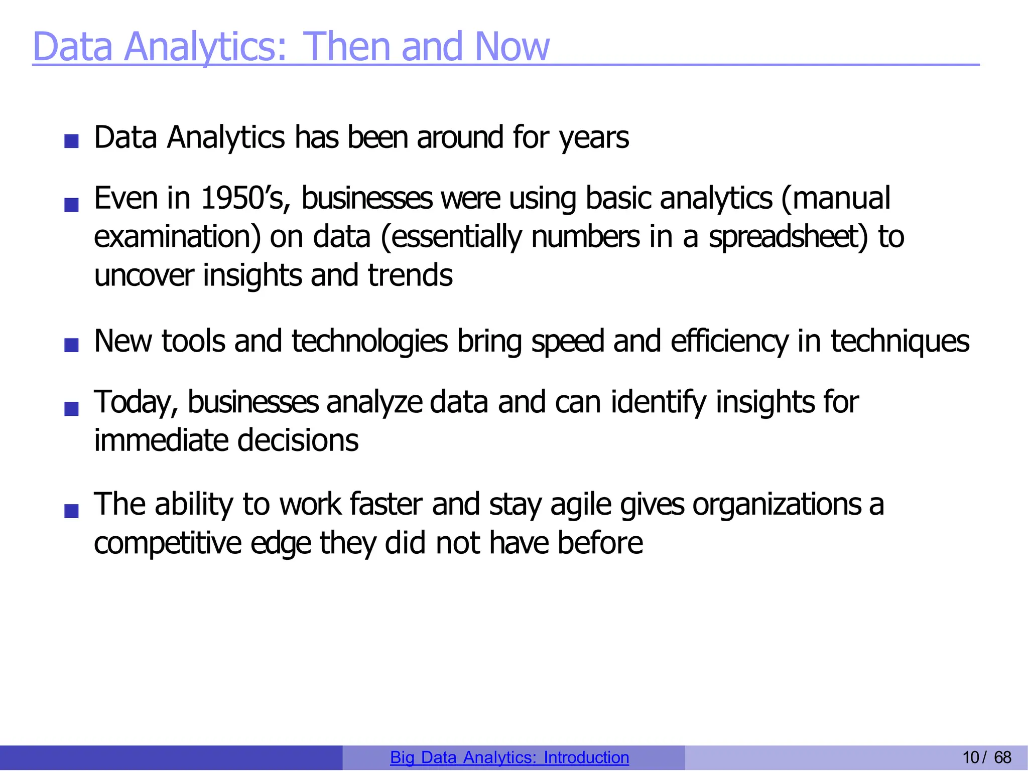 Data Analytics: Then and Now
Data Analytics has been around for years
Even in 1950’s, businesses were using basic analytics (manual
examination) on data (essentially numbers in a spreadsheet) to
uncover insights and trends
New tools and technologies bring speed and efficiency in techniques
Today, businesses analyze data and can identify insights for
immediate decisions
The ability to work faster and stay agile gives organizations a
competitive edge they did not have before
Big Data Analytics: Introduction 10/ 68
 