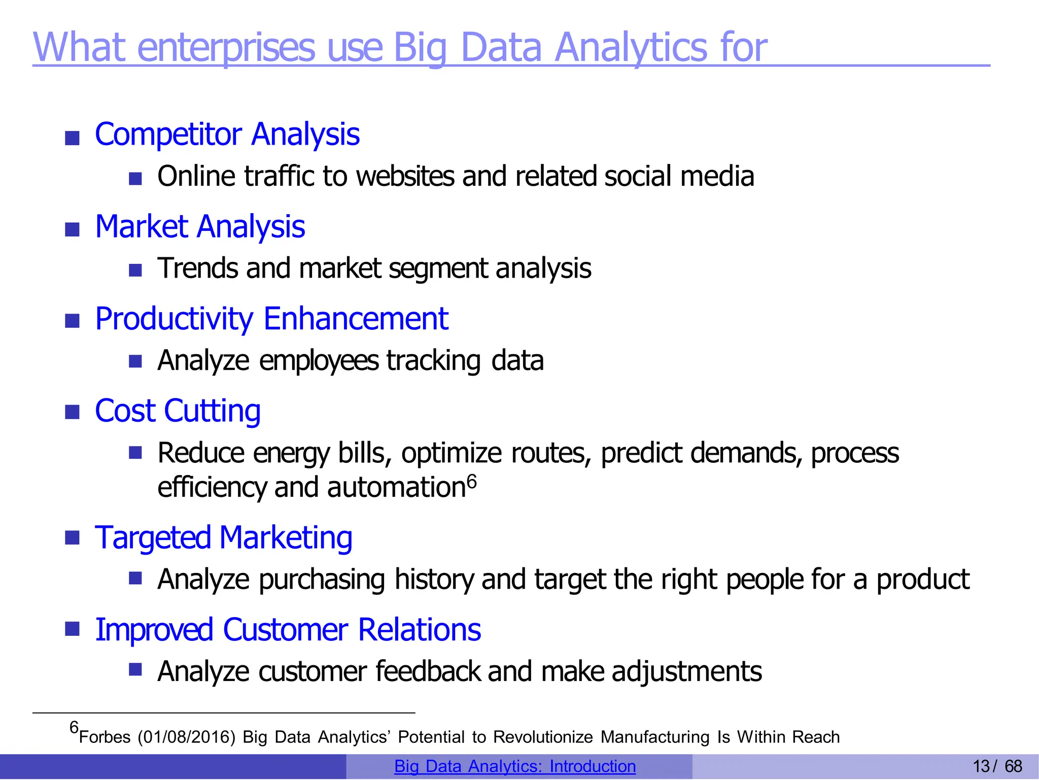 What enterprises use Big Data Analytics for
Competitor Analysis
Online traffic to websites and related social media
Market Analysis
Trends and market segment analysis
Productivity Enhancement
Analyze employees tracking data
Cost Cutting
Reduce energy bills, optimize routes, predict demands, process
efficiency and automation6
Targeted Marketing
Analyze purchasing history and target the right people for a product
Improved Customer Relations
Analyze customer feedback and make adjustments
6
Forbes (01/08/2016) Big Data Analytics’ Potential to Revolutionize Manufacturing Is Within Reach
Big Data Analytics: Introduction 13/ 68
 