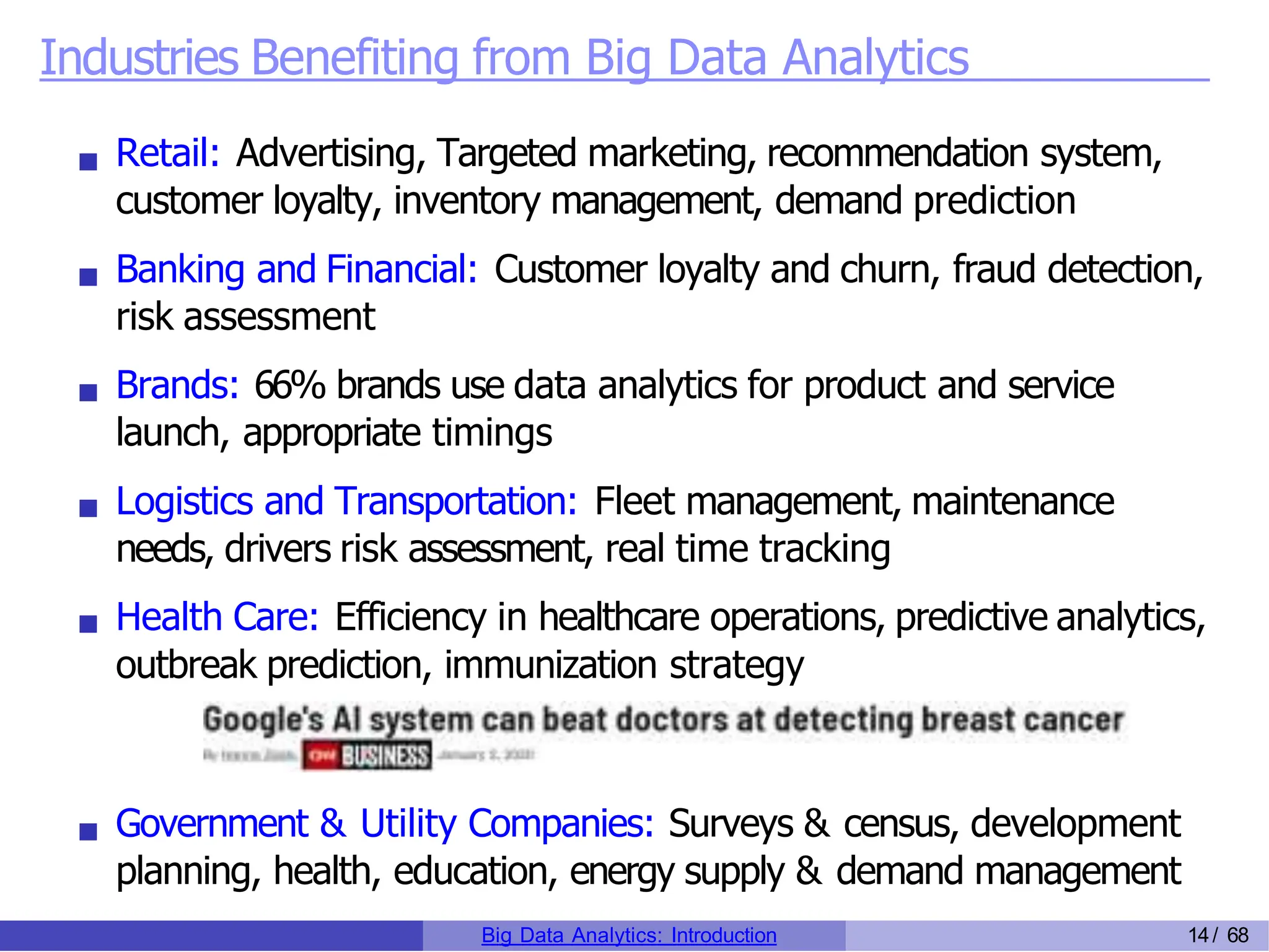 Industries Benefiting from Big Data Analytics
Retail: Advertising, Targeted marketing, recommendation system,
customer loyalty, inventory management, demand prediction
Banking and Financial: Customer loyalty and churn, fraud detection,
risk assessment
Brands: 66% brands use data analytics for product and service
launch, appropriate timings
Logistics and Transportation: Fleet management, maintenance
needs, drivers risk assessment, real time tracking
Health Care: Efficiency in healthcare operations, predictive analytics,
outbreak prediction, immunization strategy
Government & Utility Companies: Surveys & census, development
planning, health, education, energy supply & demand management
Big Data Analytics: Introduction 14/ 68
 