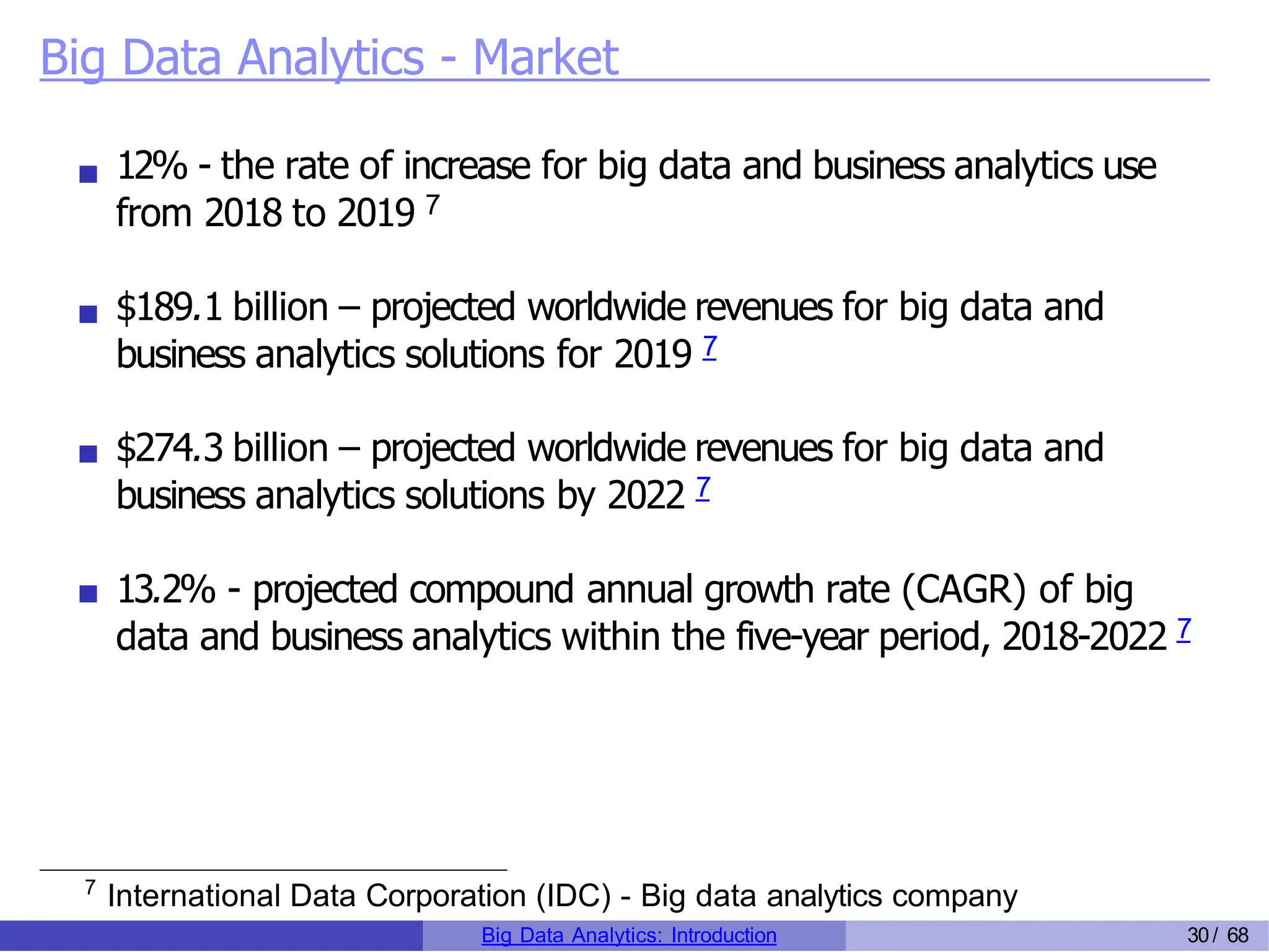 Big Data Analytics - Market
12% - the rate of increase for big data and business analytics use
from 2018 to 2019 7
$189.1 billion – projected worldwide revenues for big data and
business analytics solutions for 2019 7
$274.3 billion – projected worldwide revenues for big data and
business analytics solutions by 2022 7
13.2% - projected compound annual growth rate (CAGR) of big
data and business analytics within the five-year period, 2018-2022 7
7
International Data Corporation (IDC) - Big data analytics company
Big Data Analytics: Introduction 30/ 68
 