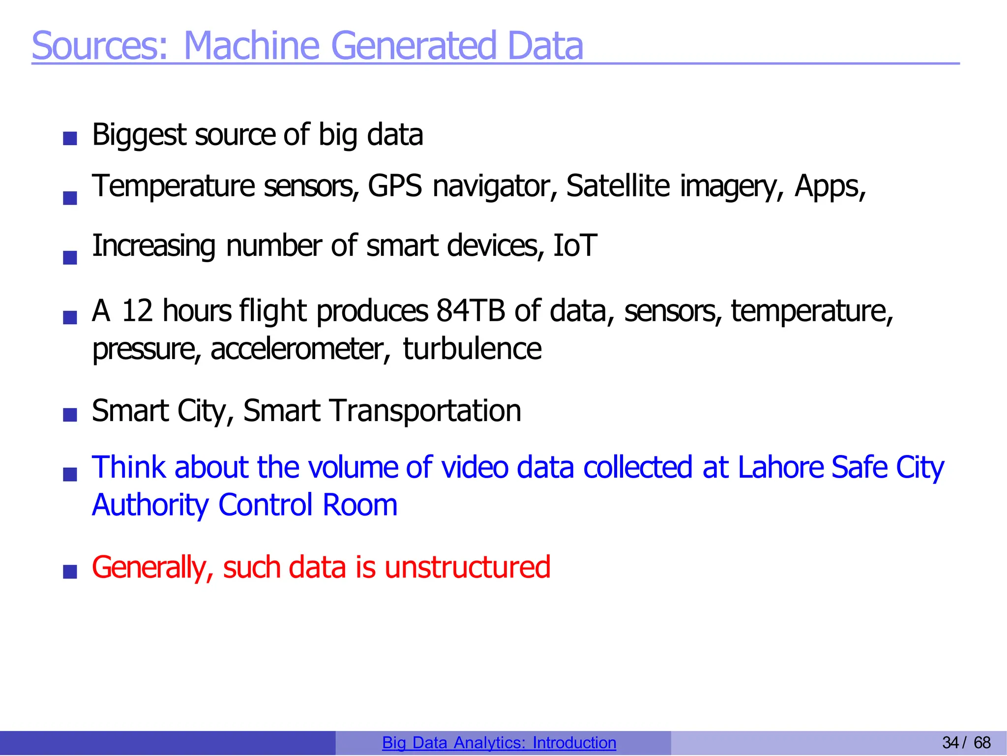 Sources: Machine Generated Data
Biggest source of big data
Temperature sensors, GPS navigator, Satellite imagery, Apps,
Increasing number of smart devices, IoT
A 12 hours flight produces 84TB of data, sensors, temperature,
pressure, accelerometer, turbulence
Smart City, Smart Transportation
Think about the volume of video data collected at Lahore Safe City
Authority Control Room
Generally, such data is unstructured
Big Data Analytics: Introduction 34/ 68
 