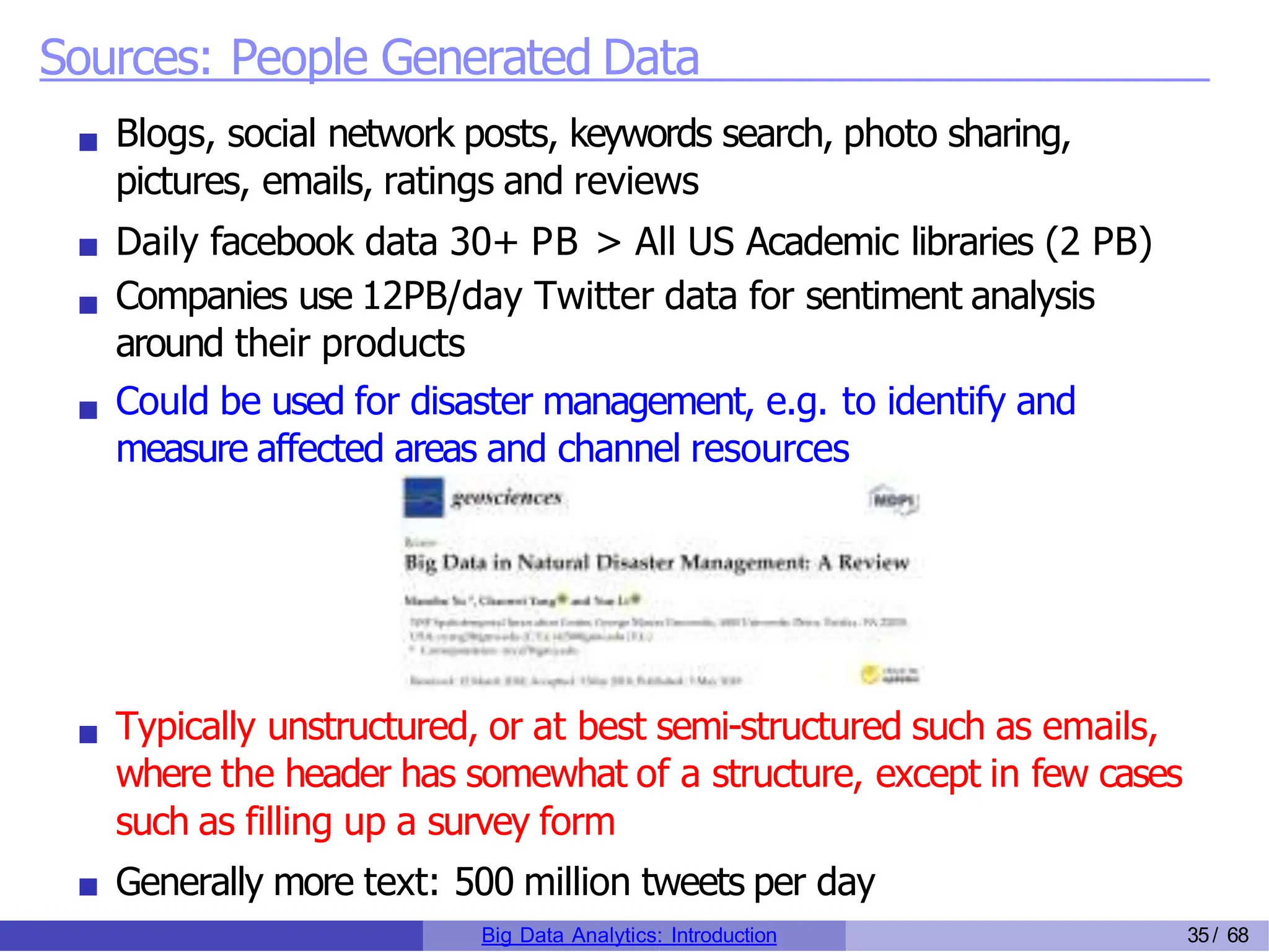 Sources: People Generated Data
Blogs, social network posts, keywords search, photo sharing,
pictures, emails, ratings and reviews
Daily facebook data 30+ PB > All US Academic libraries (2 PB)
Companies use 12PB/day Twitter data for sentiment analysis
around their products
Could be used for disaster management, e.g. to identify and
measure affected areas and channel resources
Typically unstructured, or at best semi-structured such as emails,
where the header has somewhat of a structure, except in few cases
such as filling up a survey form
Generally more text: 500 million tweets per day
Big Data Analytics: Introduction 35/ 68
 