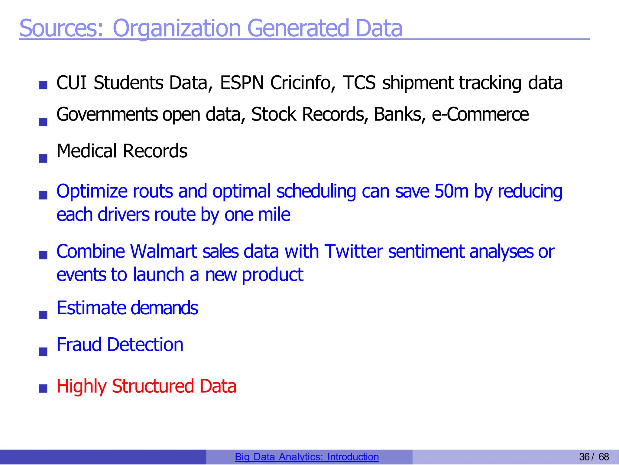 Sources: Organization Generated Data
CUI Students Data, ESPN Cricinfo, TCS shipment tracking data
Governments open data, Stock Records, Banks, e-Commerce
Medical Records
Optimize routs and optimal scheduling can save 50m by reducing
each drivers route by one mile
Combine Walmart sales data with Twitter sentiment analyses or
events to launch a new product
Estimate demands
Fraud Detection
Highly Structured Data
Big Data Analytics: Introduction 36/ 68
 