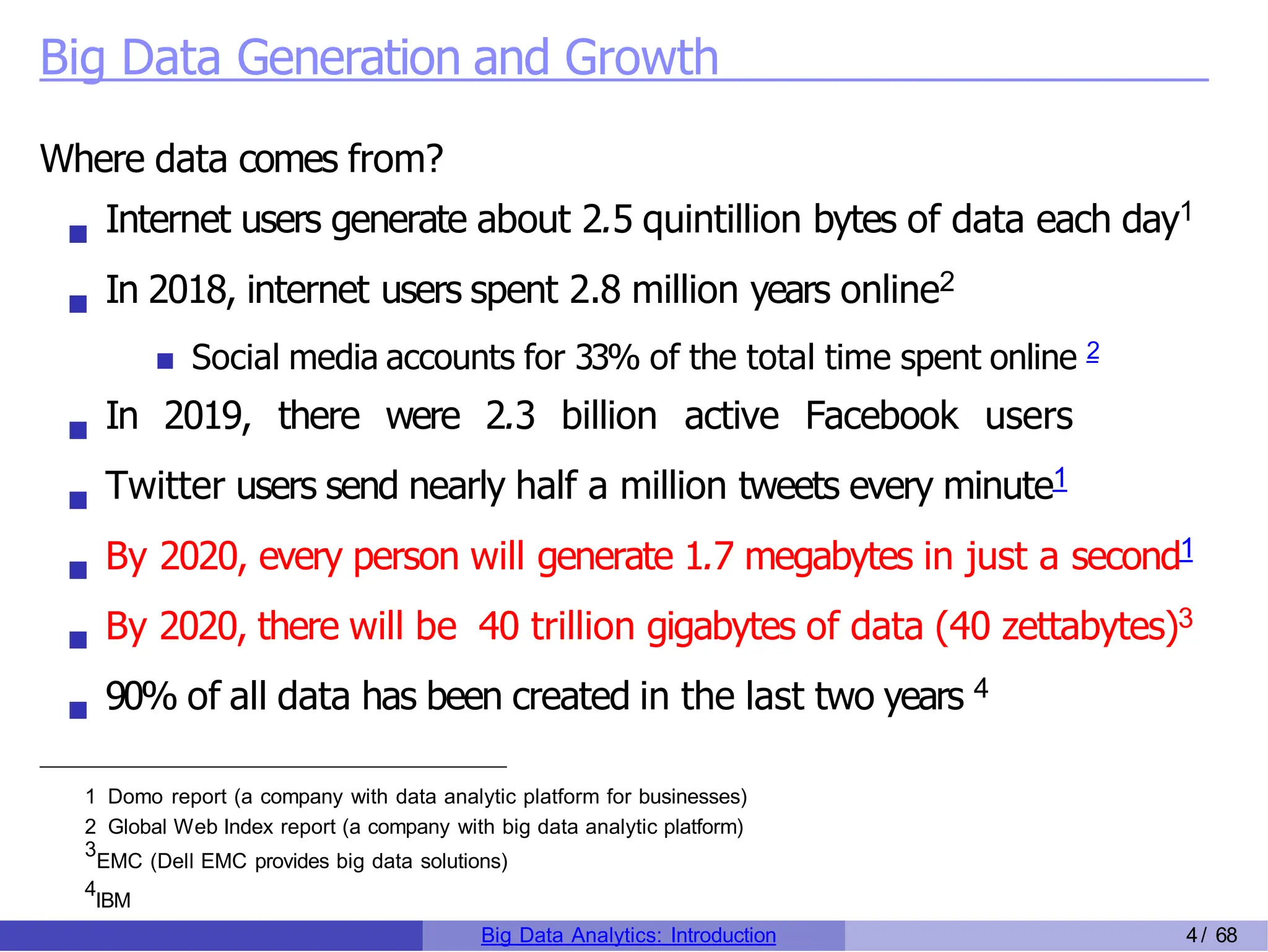 Big Data Generation and Growth
Where data comes from?
Internet users generate about 2.5 quintillion bytes of data each day1
In 2018, internet users spent 2.8 million years online2
Social media accounts for 33% of the total time spent online 2
In 2019, there were 2.3 billion active Facebook users
Twitter users send nearly half a million tweets every minute1
By 2020, every person will generate 1.7 megabytes in just a second1
By 2020, there will be 40 trillion gigabytes of data (40 zettabytes)3
90% of all data has been created in the last two years 4
1 Domo report (a company with data analytic platform for businesses)
2 Global Web Index report (a company with big data analytic platform)
3
EMC (Dell EMC provides big data solutions)
4
IBM
Big Data Analytics: Introduction 4/ 68
 