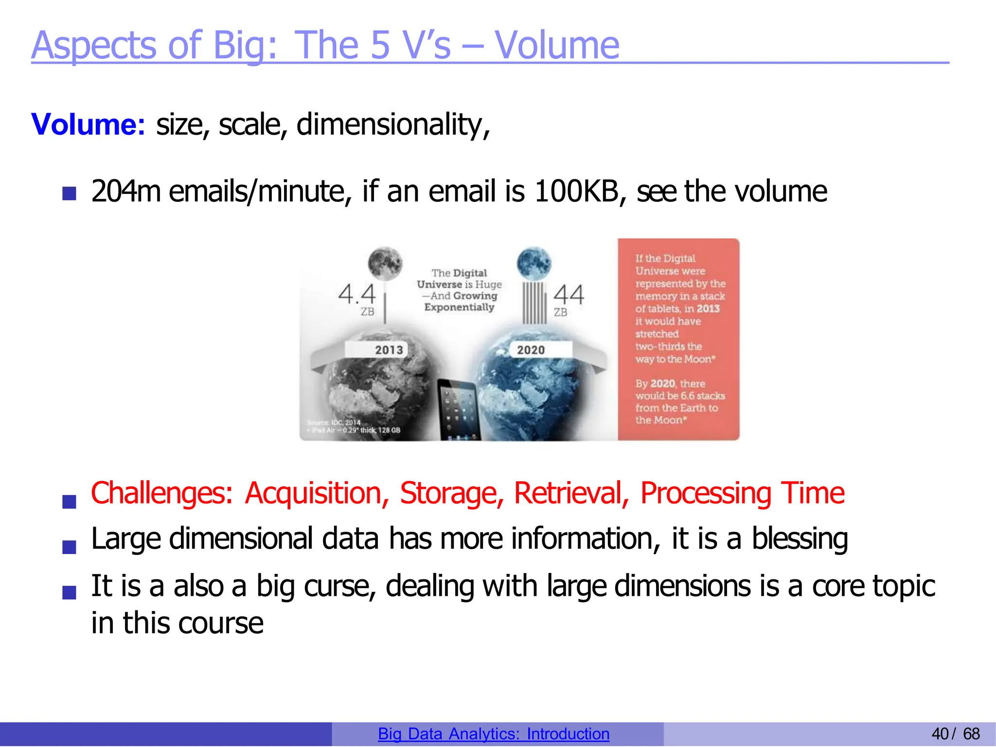 Aspects of Big: The 5 V’s – Volume
Volume: size, scale, dimensionality,
204m emails/minute, if an email is 100KB, see the volume
Challenges: Acquisition, Storage, Retrieval, Processing Time
Large dimensional data has more information, it is a blessing
It is a also a big curse, dealing with large dimensions is a core topic
in this course
Big Data Analytics: Introduction 40/ 68
 