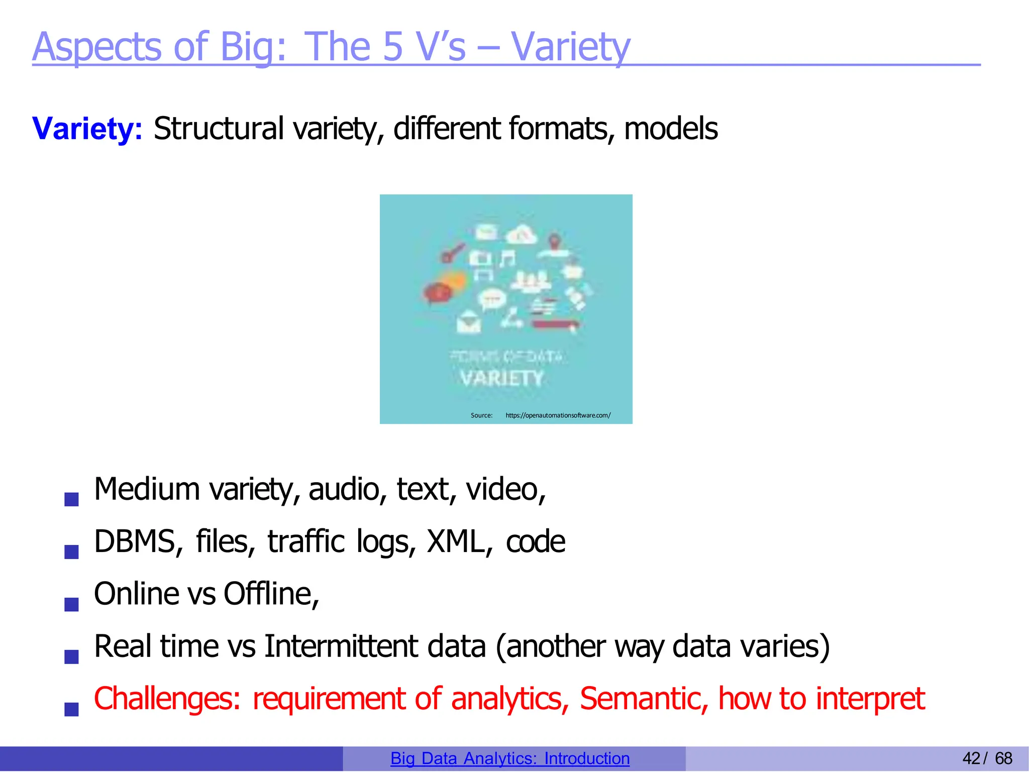 Aspects of Big: The 5 V’s – Variety
Variety: Structural variety, different formats, models
Source: https://openautomationsoftware.com/
Medium variety, audio, text, video,
DBMS, files, traffic logs, XML, code
Online vs Offline,
Real time vs Intermittent data (another way data varies)
Challenges: requirement of analytics, Semantic, how to interpret
Big Data Analytics: Introduction 42/ 68
 