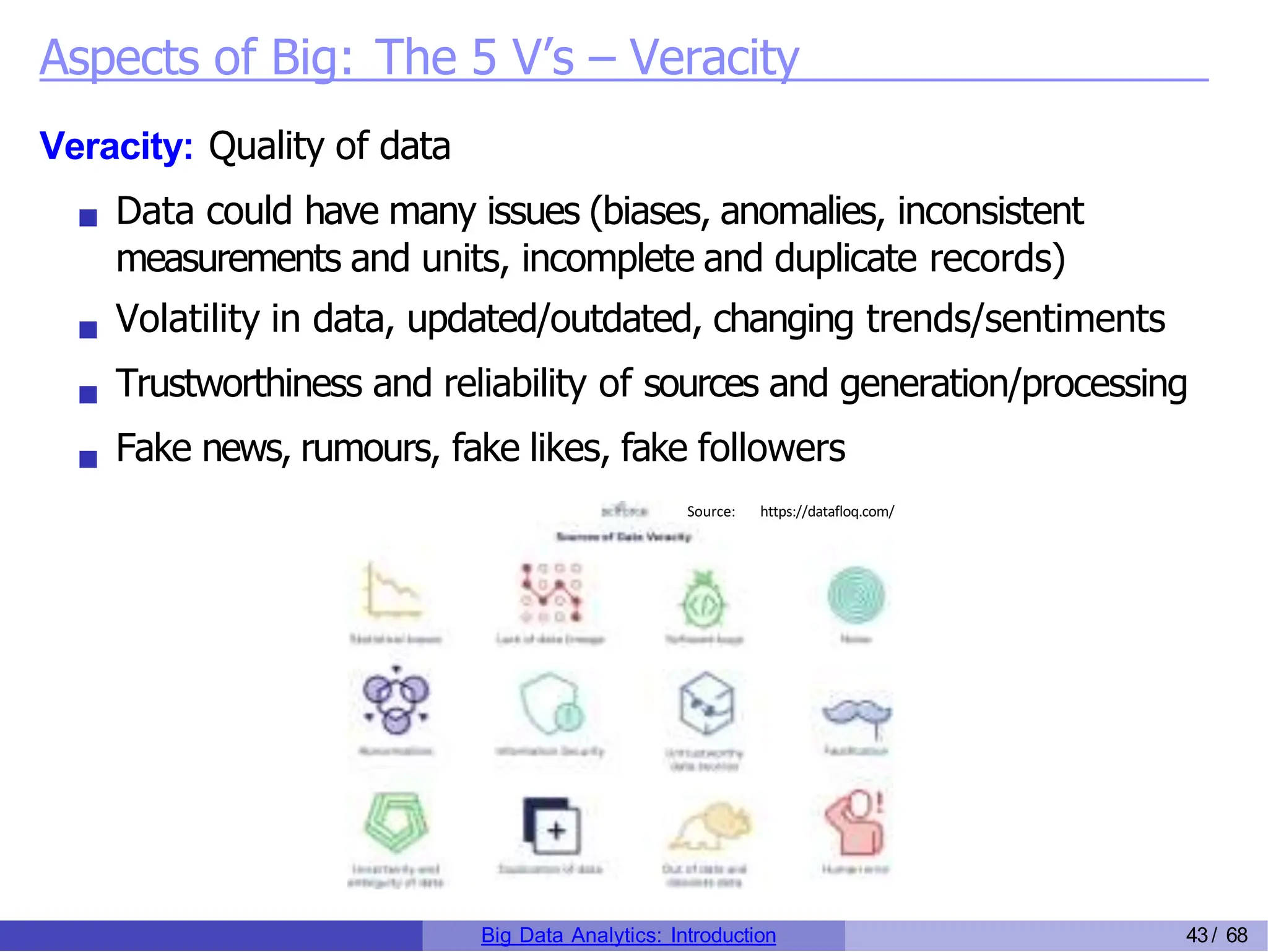 Aspects of Big: The 5 V’s – Veracity
Veracity: Quality of data
Data could have many issues (biases, anomalies, inconsistent
measurements and units, incomplete and duplicate records)
Volatility in data, updated/outdated, changing trends/sentiments
Trustworthiness and reliability of sources and generation/processing
Fake news, rumours, fake likes, fake followers
Source: https://datafloq.com/
Big Data Analytics: Introduction 43/ 68
 