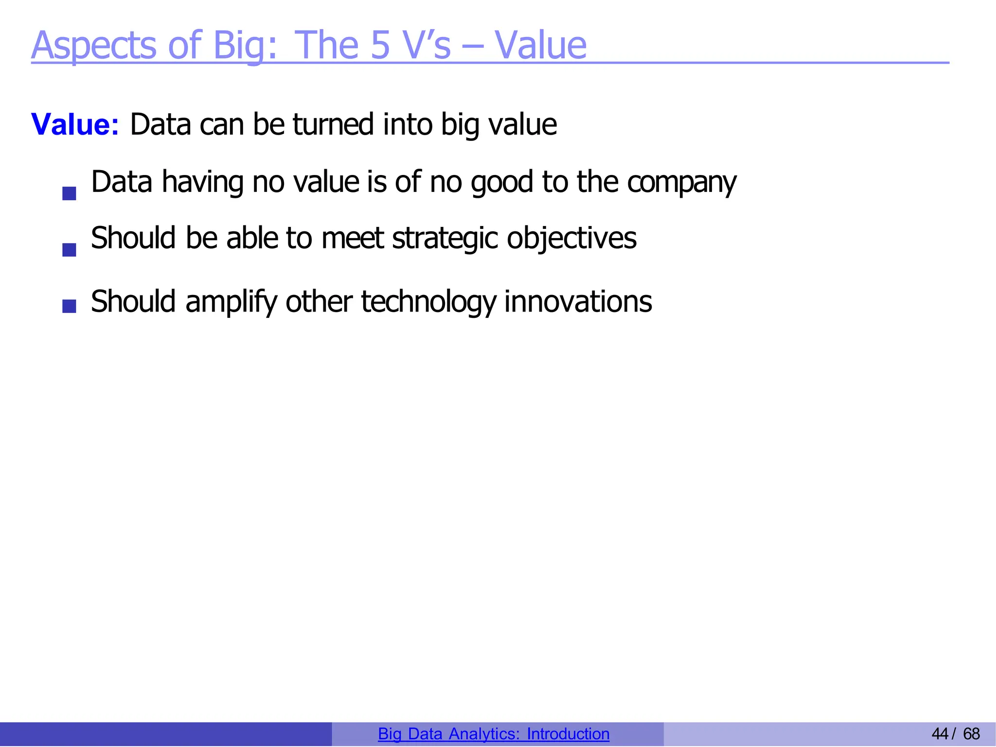 Aspects of Big: The 5 V’s – Value
Value: Data can be turned into big value
Data having no value is of no good to the company
Should be able to meet strategic objectives
Should amplify other technology innovations
Big Data Analytics: Introduction 44/ 68
 