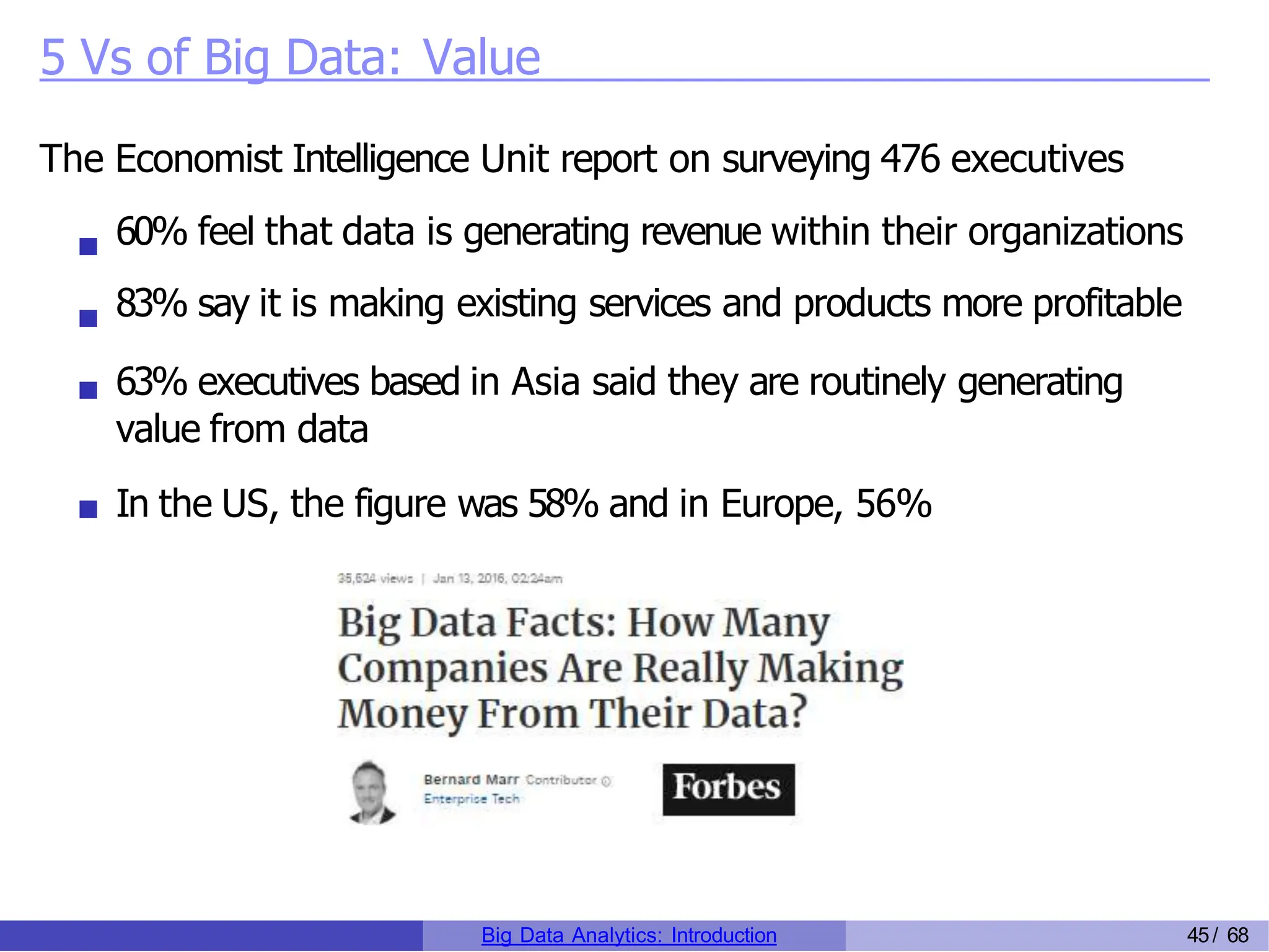 5 Vs of Big Data: Value
The Economist Intelligence Unit report on surveying 476 executives
60% feel that data is generating revenue within their organizations
83% say it is making existing services and products more profitable
63% executives based in Asia said they are routinely generating
value from data
In the US, the figure was 58% and in Europe, 56%
Big Data Analytics: Introduction 45/ 68
 