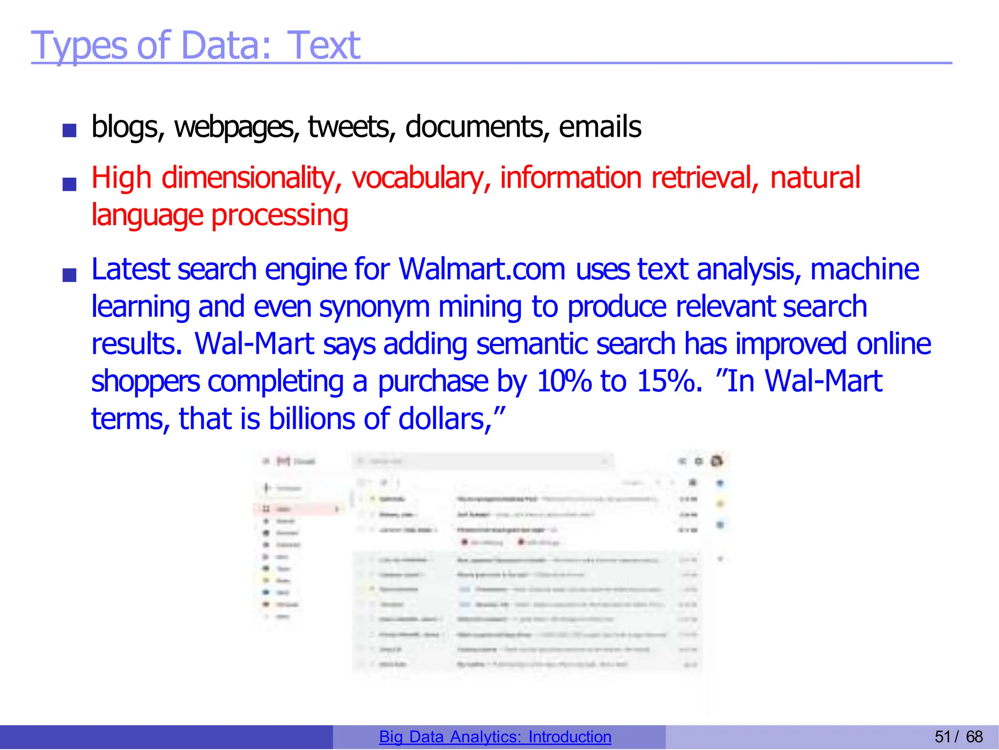 Types of Data: Text
blogs, webpages, tweets, documents, emails
High dimensionality, vocabulary, information retrieval, natural
language processing
Latest search engine for Walmart.com uses text analysis, machine
learning and even synonym mining to produce relevant search
results. Wal-Mart says adding semantic search has improved online
shoppers completing a purchase by 10% to 15%. ”In Wal-Mart
terms, that is billions of dollars,”
Big Data Analytics: Introduction 51/ 68
 