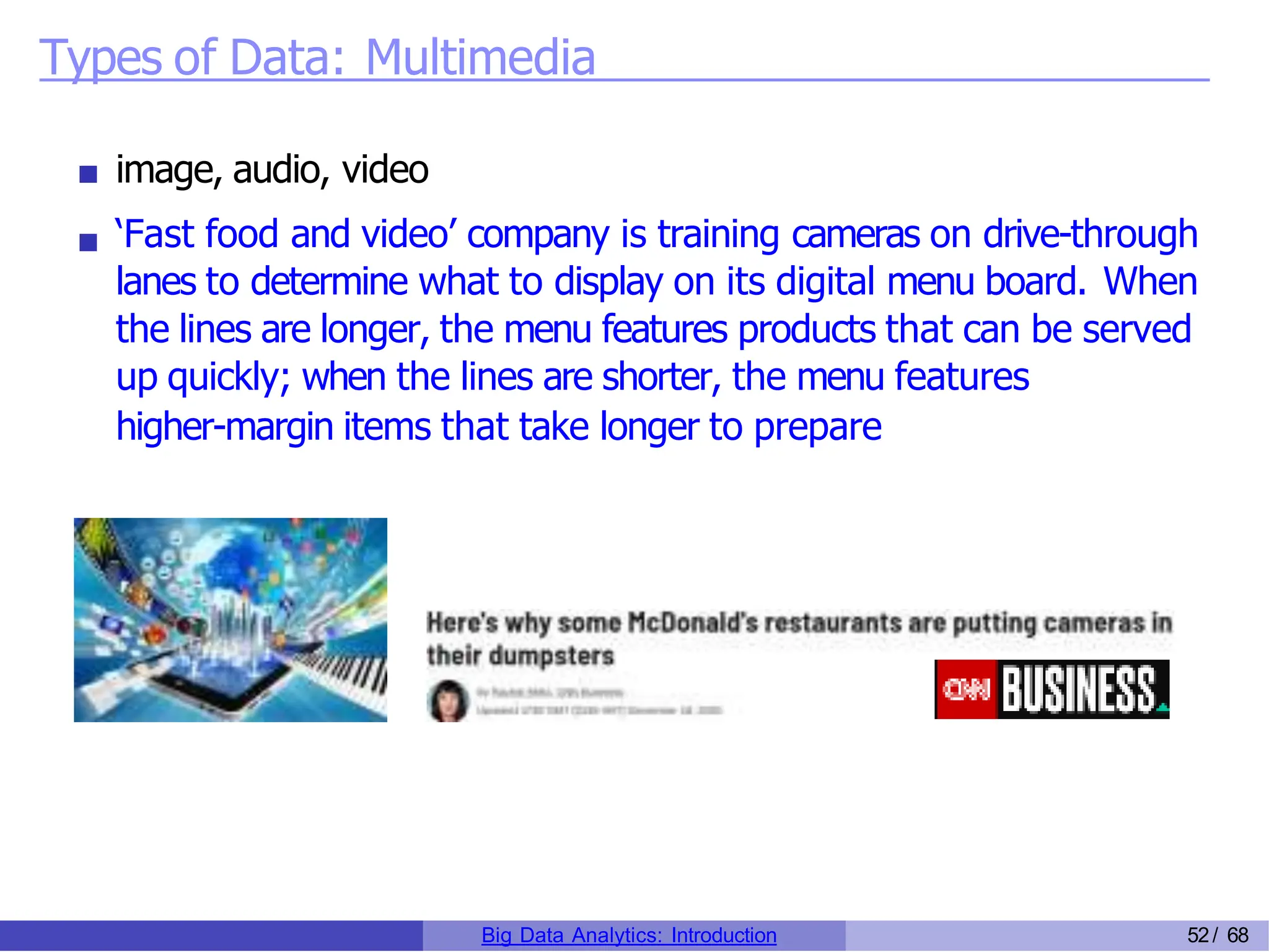 Types of Data: Multimedia
image, audio, video
‘Fast food and video’ company is training cameras on drive-through
lanes to determine what to display on its digital menu board. When
the lines are longer, the menu features products that can be served
up quickly; when the lines are shorter, the menu features
higher-margin items that take longer to prepare
Big Data Analytics: Introduction 52/ 68
 