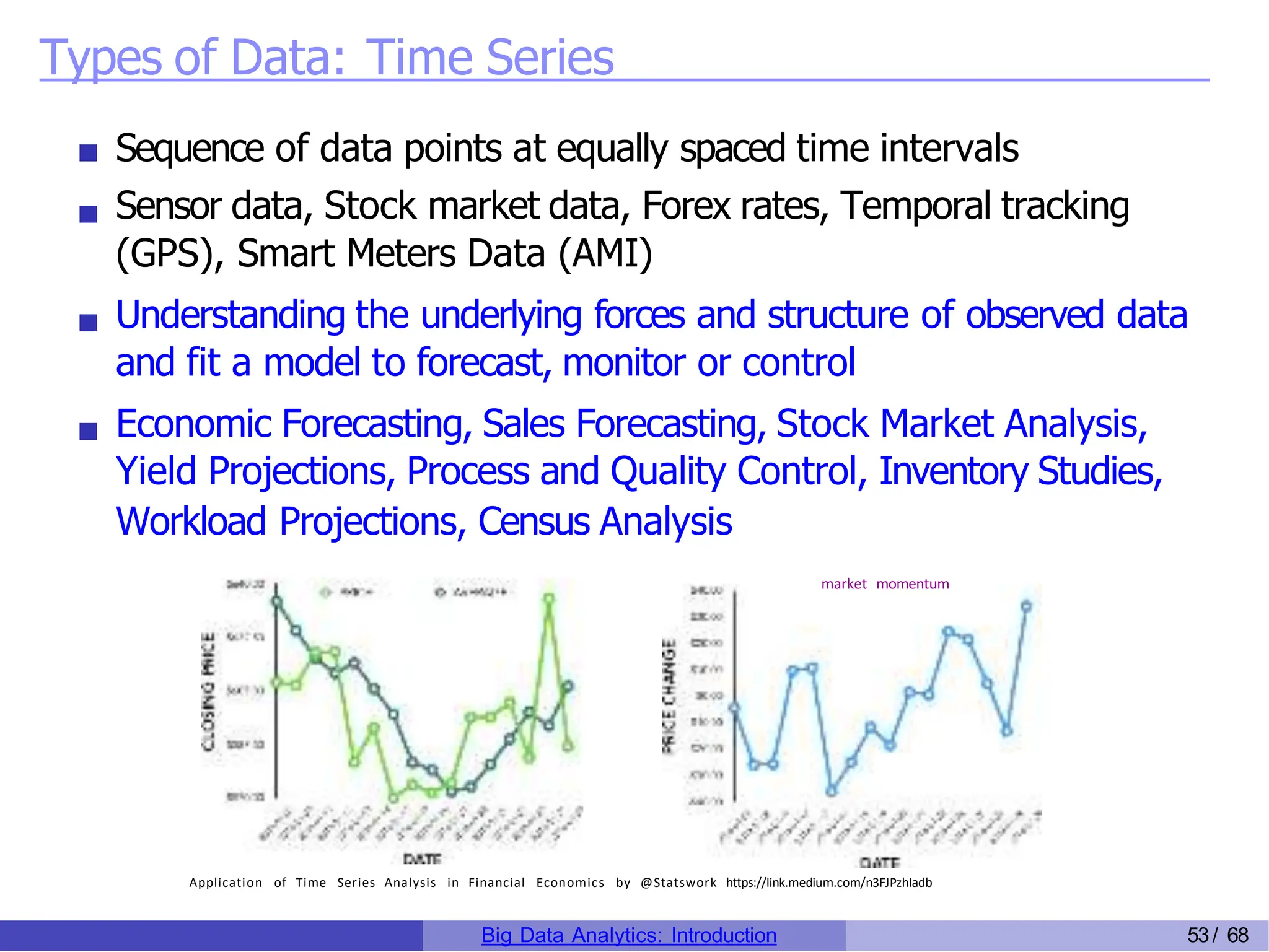 Types of Data: Time Series
Sequence of data points at equally spaced time intervals
Sensor data, Stock market data, Forex rates, Temporal tracking
(GPS), Smart Meters Data (AMI)
Understanding the underlying forces and structure of observed data
and fit a model to forecast, monitor or control
Economic Forecasting, Sales Forecasting, Stock Market Analysis,
Yield Projections, Process and Quality Control, Inventory Studies,
Workload Projections, Census Analysis
market momentum
Application of Time Series Analysis in Financial Economics by @Statswork https://link.medium.com/n3FJPzhIadb
Big Data Analytics: Introduction 53/ 68
 