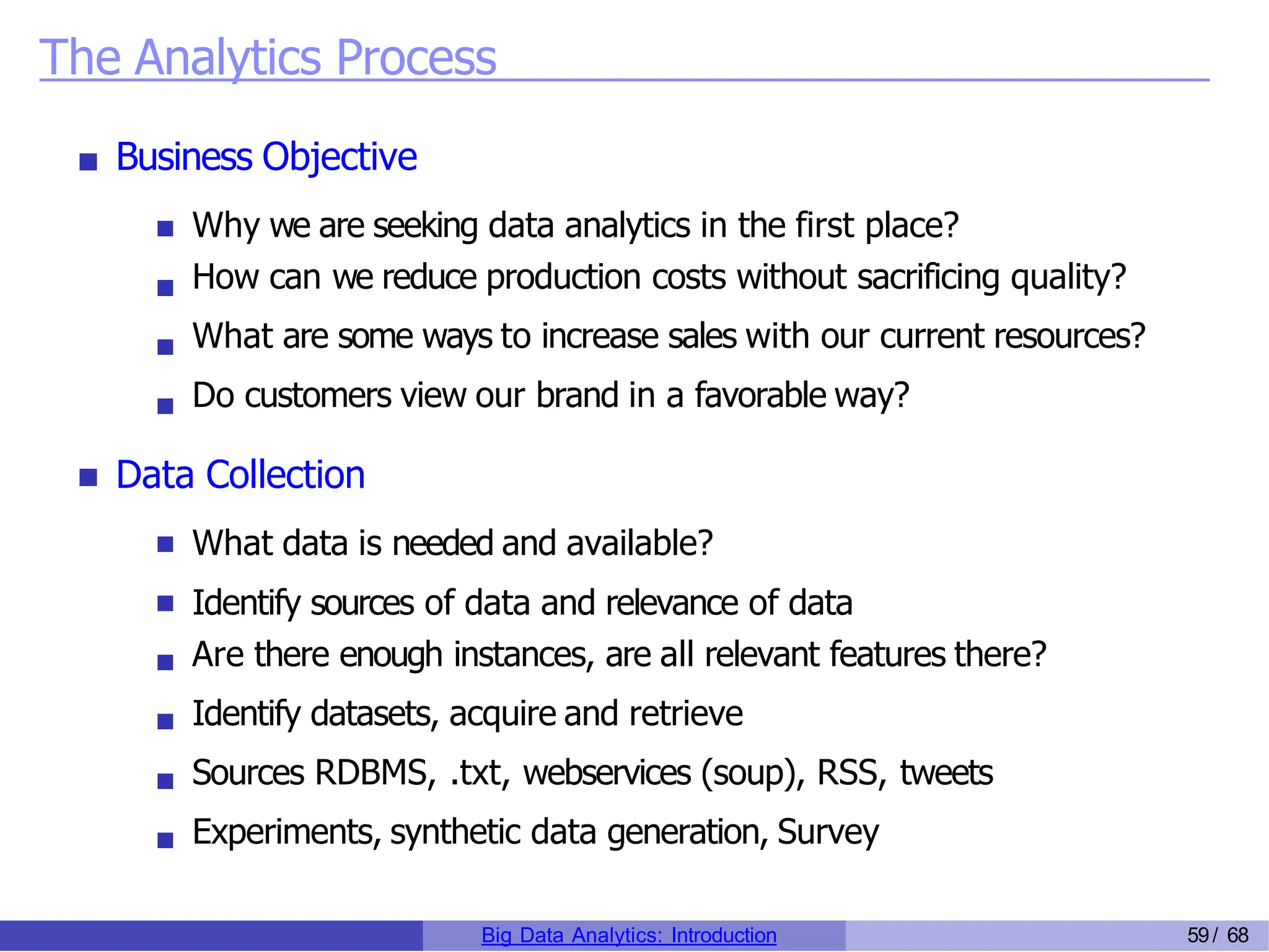 The Analytics Process
Business Objective
Why we are seeking data analytics in the first place?
How can we reduce production costs without sacrificing quality?
What are some ways to increase sales with our current resources?
Do customers view our brand in a favorable way?
Data Collection
What data is needed and available?
Identify sources of data and relevance of data
Are there enough instances, are all relevant features there?
Identify datasets, acquire and retrieve
Sources RDBMS, .txt, webservices (soup), RSS, tweets
Experiments, synthetic data generation, Survey
Big Data Analytics: Introduction 59/ 68
 
