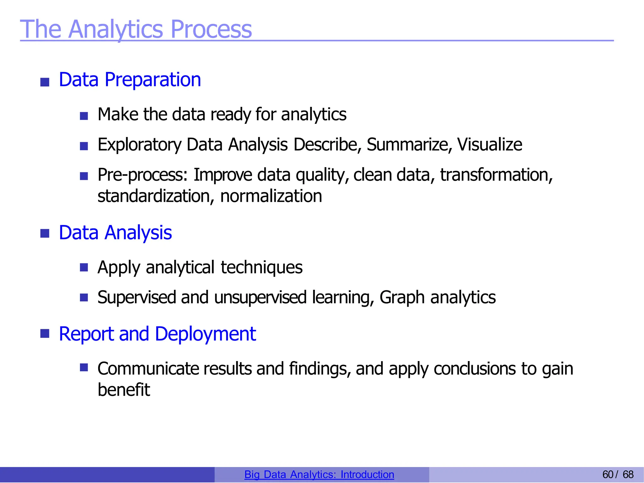 The Analytics Process
Data Preparation
Make the data ready for analytics
Exploratory Data Analysis Describe, Summarize, Visualize
Pre-process: Improve data quality, clean data, transformation,
standardization, normalization
Data Analysis
Apply analytical techniques
Supervised and unsupervised learning, Graph analytics
Report and Deployment
Communicate results and findings, and apply conclusions to gain
benefit
Big Data Analytics: Introduction 60/ 68
 