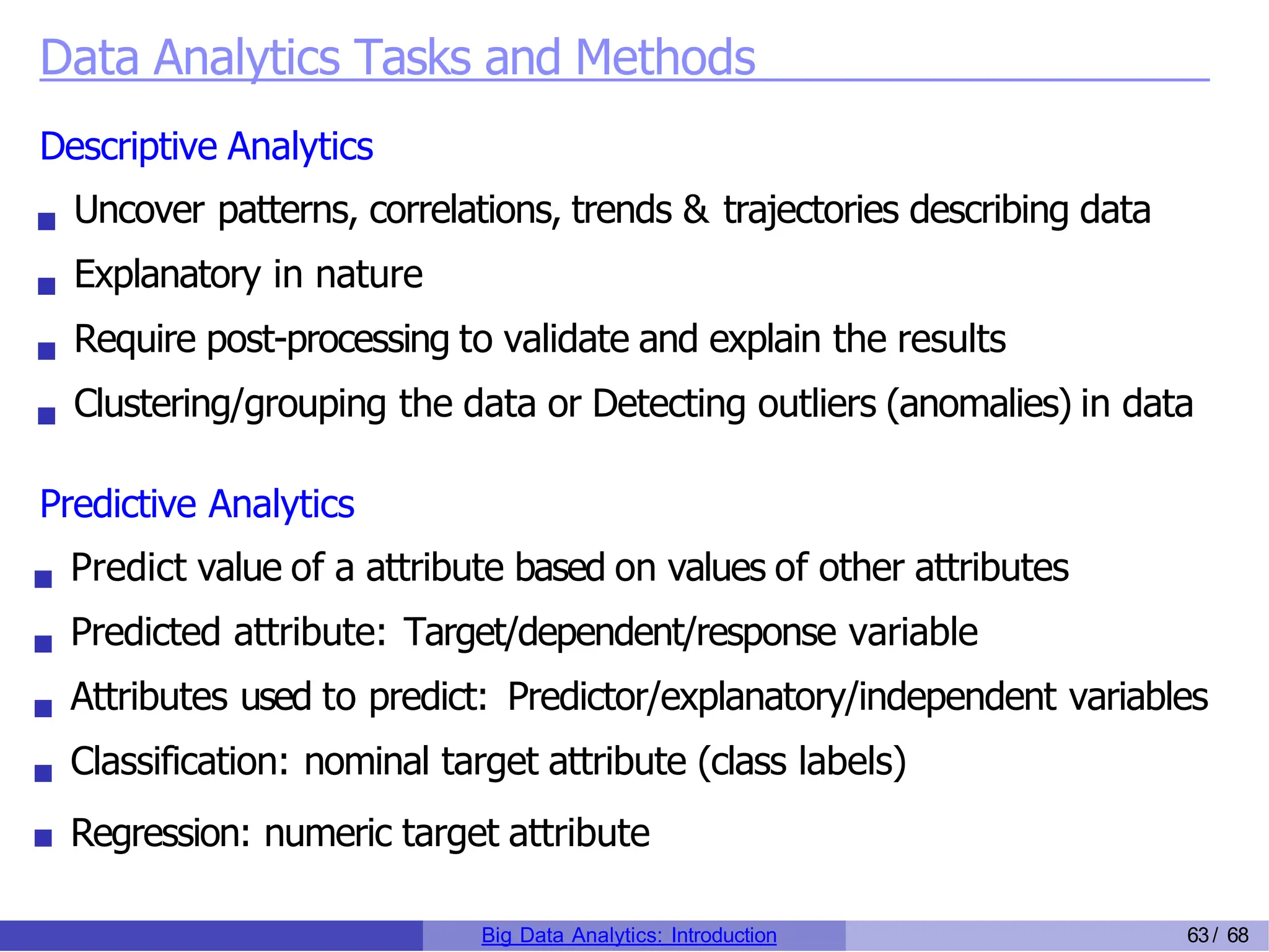 Data Analytics Tasks and Methods
Descriptive Analytics
Uncover patterns, correlations, trends & trajectories describing data
Explanatory in nature
Require post-processing to validate and explain the results
Clustering/grouping the data or Detecting outliers (anomalies) in data
Predictive Analytics
Predict value of a attribute based on values of other attributes
Predicted attribute: Target/dependent/response variable
Attributes used to predict: Predictor/explanatory/independent variables
Classification: nominal target attribute (class labels)
Regression: numeric target attribute
Big Data Analytics: Introduction 63/ 68
 