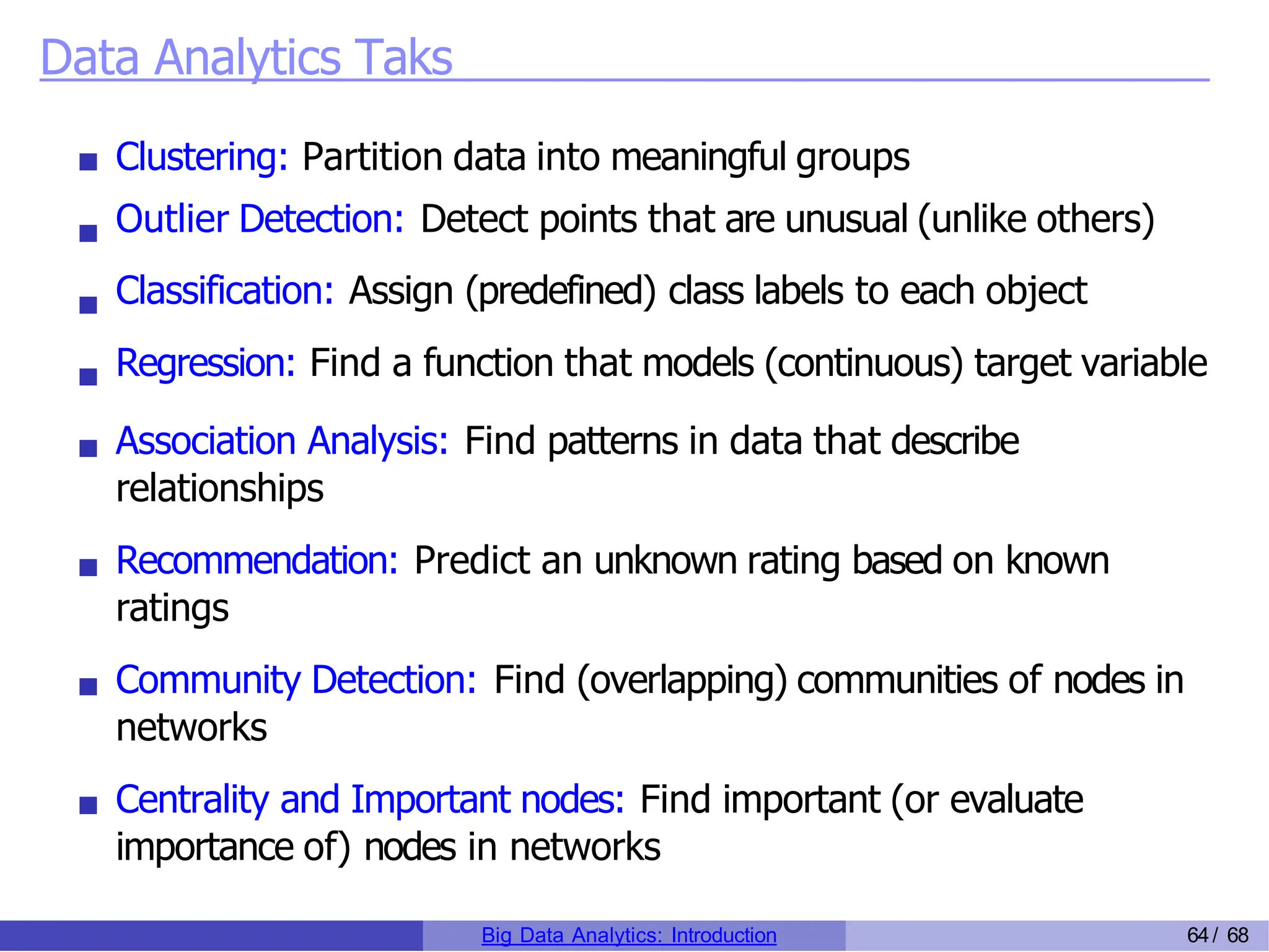 Data Analytics Taks
Clustering: Partition data into meaningful groups
Outlier Detection: Detect points that are unusual (unlike others)
Classification: Assign (predefined) class labels to each object
Regression: Find a function that models (continuous) target variable
Association Analysis: Find patterns in data that describe
relationships
Recommendation: Predict an unknown rating based on known
ratings
Community Detection: Find (overlapping) communities of nodes in
networks
Centrality and Important nodes: Find important (or evaluate
importance of) nodes in networks
Big Data Analytics: Introduction 64/ 68
 