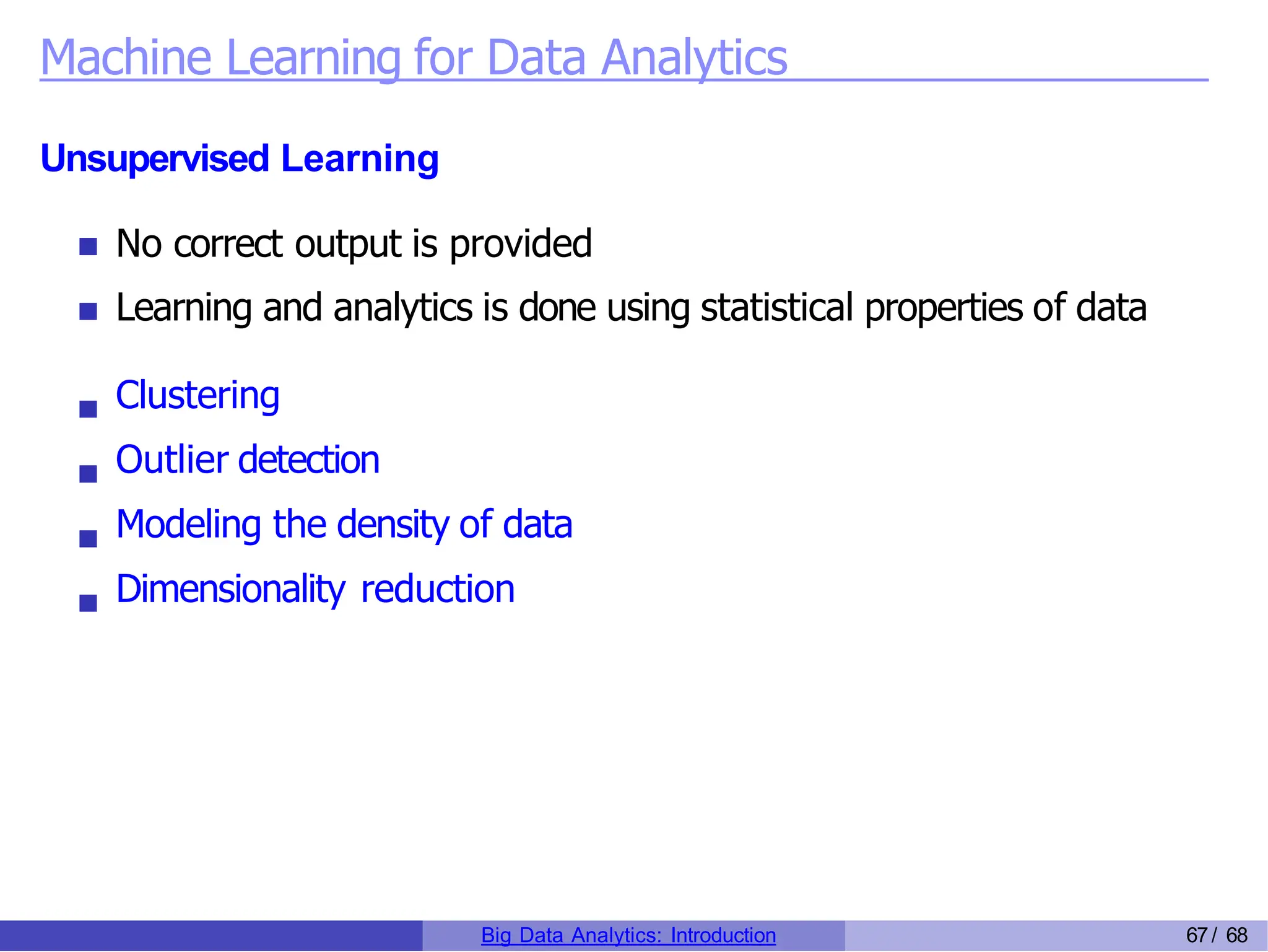 Machine Learning for Data Analytics
Unsupervised Learning
No correct output is provided
Learning and analytics is done using statistical properties of data
Clustering
Outlier detection
Modeling the density of data
Dimensionality reduction
Big Data Analytics: Introduction 67/ 68
 