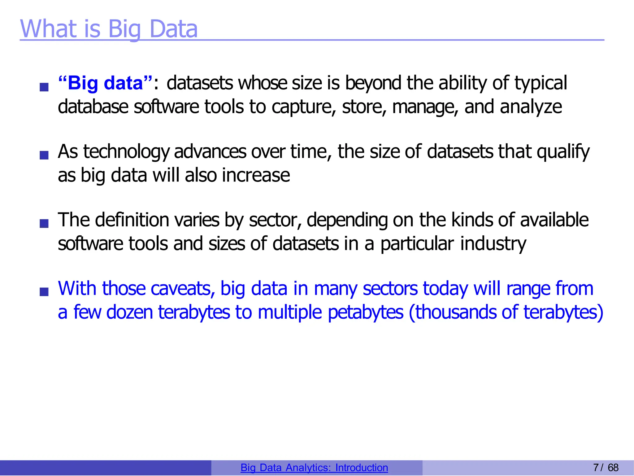 What is Big Data
“Big data”: datasets whose size is beyond the ability of typical
database software tools to capture, store, manage, and analyze
As technology advances over time, the size of datasets that qualify
as big data will also increase
The definition varies by sector, depending on the kinds of available
software tools and sizes of datasets in a particular industry
With those caveats, big data in many sectors today will range from
a few dozen terabytes to multiple petabytes (thousands of terabytes)
Big Data Analytics: Introduction 7/ 68
 