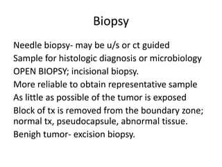 Biopsy
Needle biopsy- may be u/s or ct guided
Sample for histologic diagnosis or microbiology
OPEN BIOPSY; incisional biopsy.
More reliable to obtain representative sample
As little as possible of the tumor is exposed
Block of tx is removed from the boundary zone;
normal tx, pseudocapsule, abnormal tissue.
Benigh tumor- excision biopsy.
 
