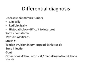 Differential diagnosis
Diseases that mimick tumors
• Clinically
• Radiologically
• Histopathology difficult to interpret
Soft tx hematoma
Myositis ossificans
Stress #.
Tendon avulsion injury- osgood-Schlatter dx
Bone infection
Gout
Other bone -Fibrous cortical / medullary infarct & bone
islands
 