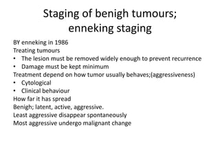 Staging of benigh tumours;
enneking staging
BY enneking in 1986
Treating tumours
• The lesion must be removed widely enough to prevent recurrence
• Damage must be kept minimum
Treatment depend on how tumor usually behaves;(aggressiveness)
• Cytological
• Clinical behaviour
How far it has spread
Benigh; latent, active, aggressive.
Least aggressive disappear spontaneously
Most aggressive undergo malignant change
 